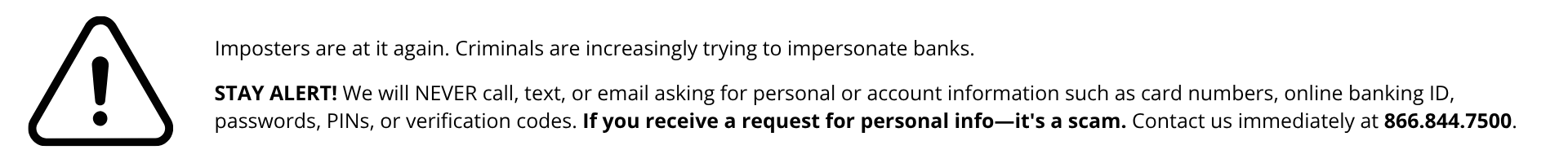 STAY ALERT! We will NEVER call, text, or email asking for personal or account information such as card numbers, online banking ID, passwords, PINs, or verification codes. If you receive a request for personal info—it's a scam. Contact us immediately at 866.844.7500.