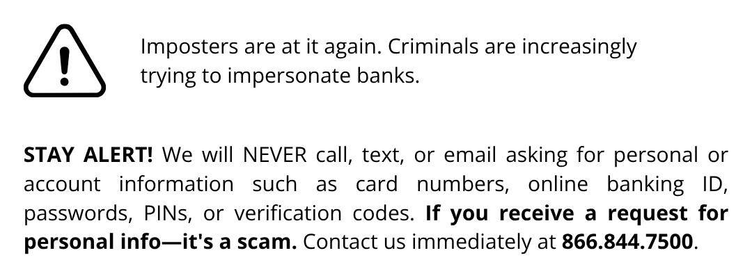 STAY ALERT! We will NEVER call, text, or email asking for personal or account information such as card numbers, online banking ID, passwords, PINs, or verification codes. If you receive a request for personal info—it's a scam. Contact us immediately at 866.844.7500.